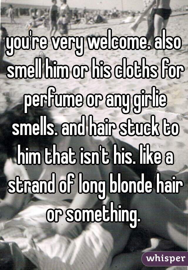 you're very welcome. also smell him or his cloths for perfume or any girlie smells. and hair stuck to him that isn't his. like a strand of long blonde hair or something. 