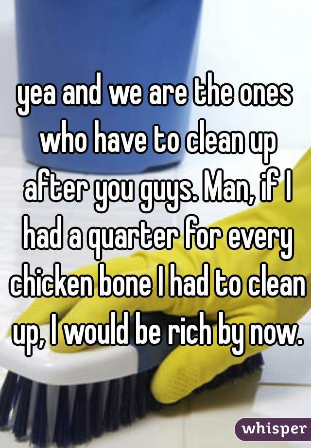 yea and we are the ones who have to clean up after you guys. Man, if I had a quarter for every chicken bone I had to clean up, I would be rich by now.