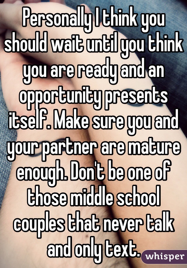 Personally I think you should wait until you think you are ready and an opportunity presents itself. Make sure you and your partner are mature enough. Don't be one of those middle school couples that never talk and only text. 