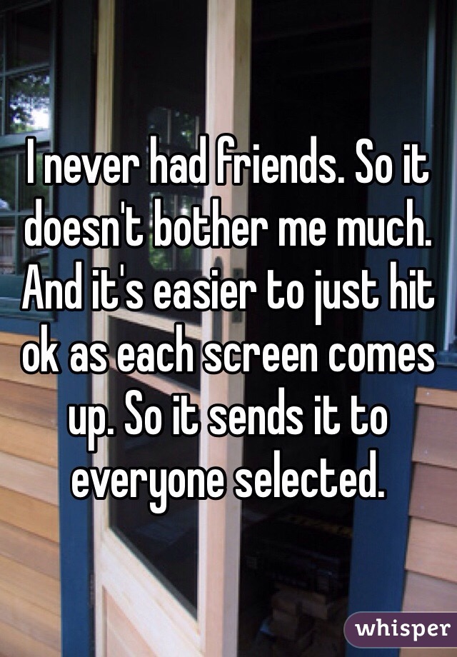 I never had friends. So it doesn't bother me much. And it's easier to just hit ok as each screen comes up. So it sends it to everyone selected. 