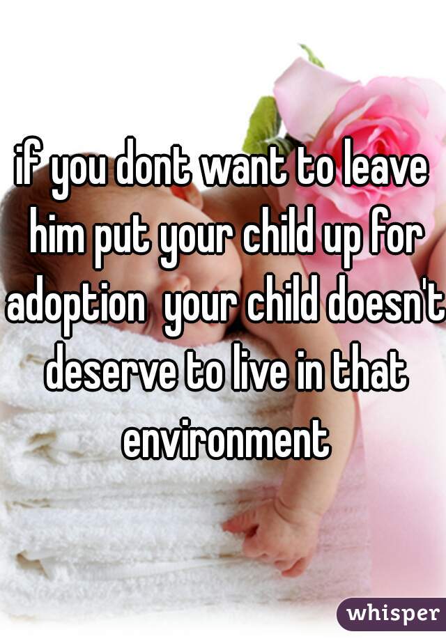 if you dont want to leave him put your child up for adoption  your child doesn't deserve to live in that environment