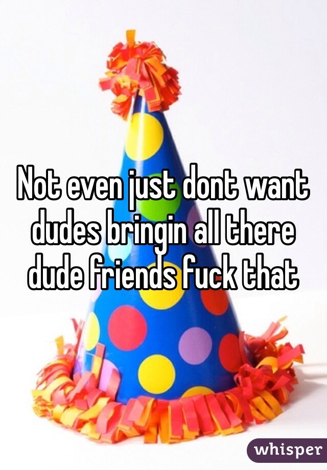 Not even just dont want dudes bringin all there dude friends fuck that