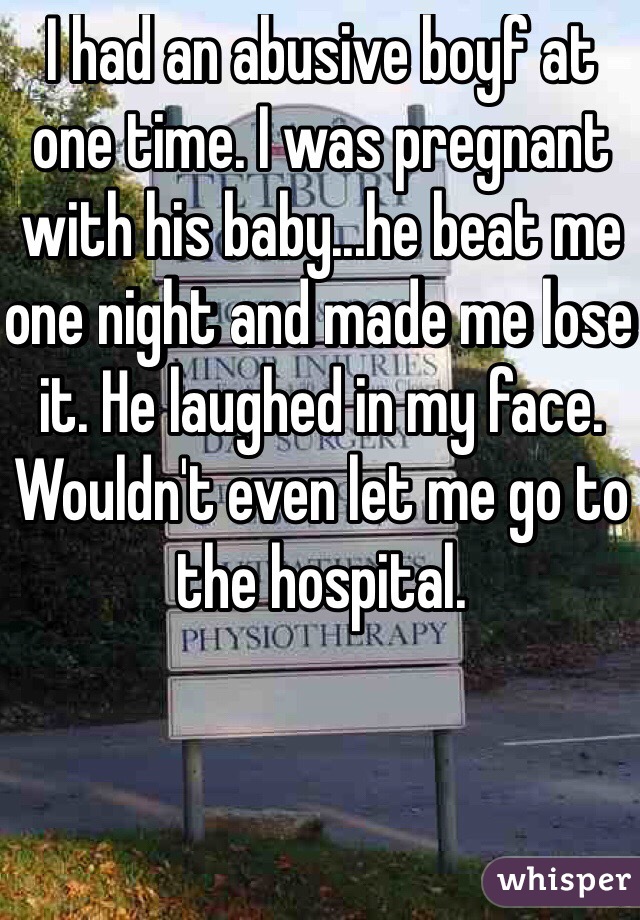 I had an abusive boyf at one time. I was pregnant with his baby...he beat me one night and made me lose it. He laughed in my face. Wouldn't even let me go to the hospital. 
