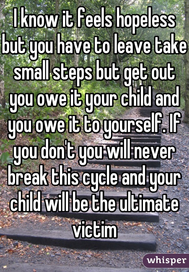 I know it feels hopeless but you have to leave take small steps but get out you owe it your child and you owe it to yourself. If you don't you will never break this cycle and your child will be the ultimate victim