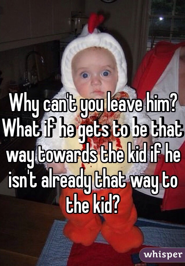 Why can't you leave him? What if he gets to be that way towards the kid if he isn't already that way to the kid?