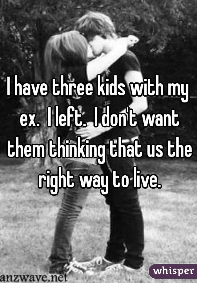 I have three kids with my ex.  I left.  I don't want them thinking that us the right way to live.