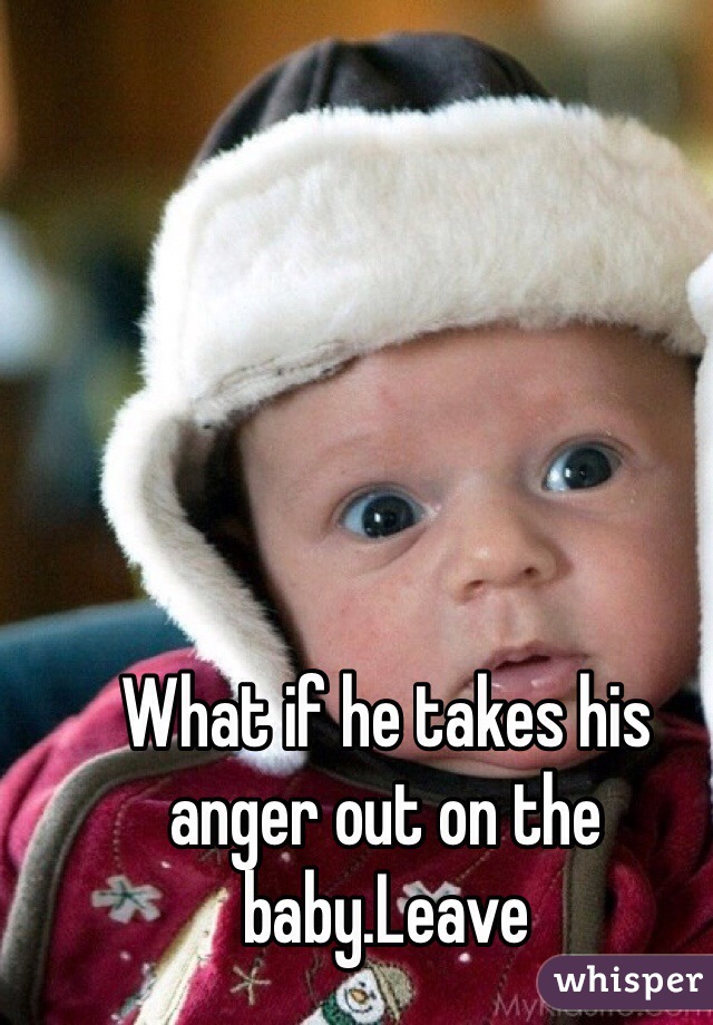 What if he takes his anger out on the baby.Leave