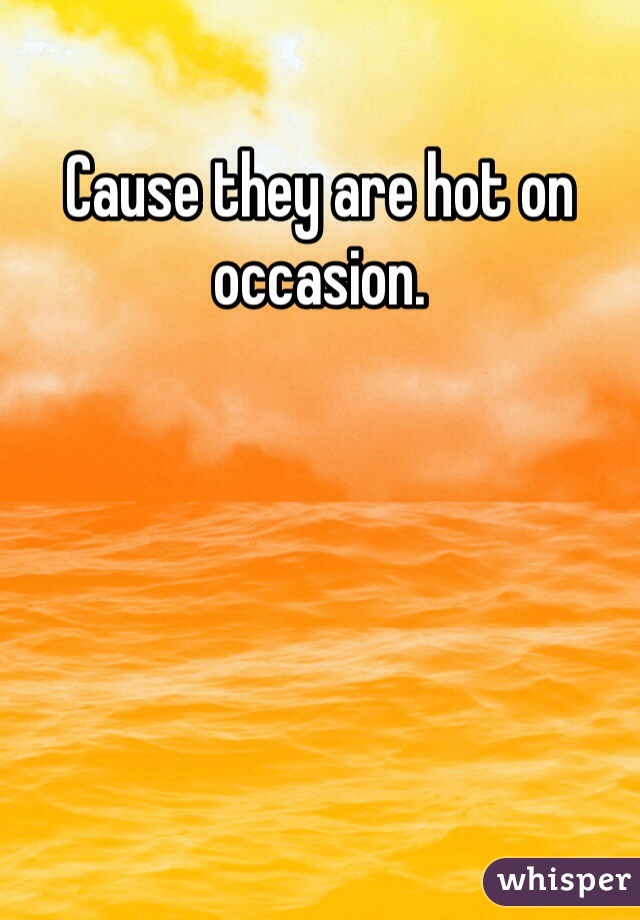 Cause they are hot on occasion. 