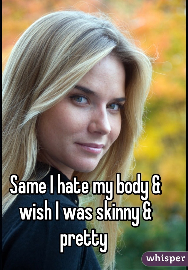 Same I hate my body & wish I was skinny & pretty 