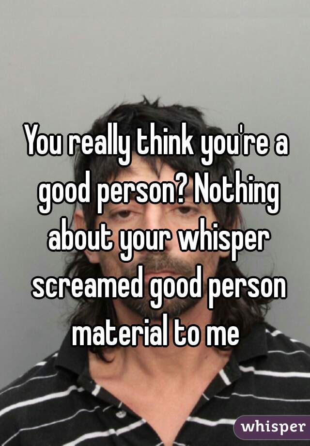 You really think you're a good person? Nothing about your whisper screamed good person material to me 