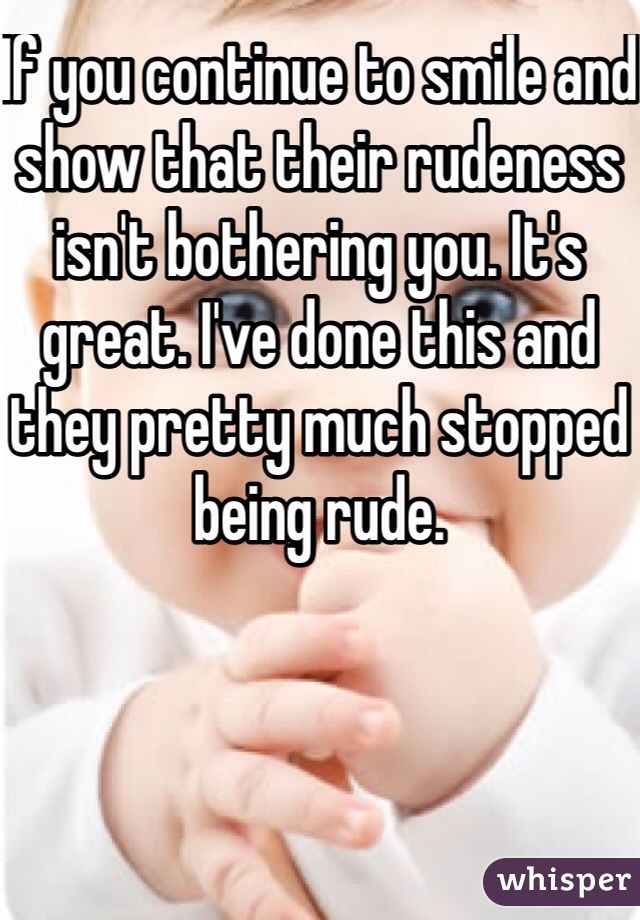 If you continue to smile and show that their rudeness isn't bothering you. It's great. I've done this and they pretty much stopped being rude. 