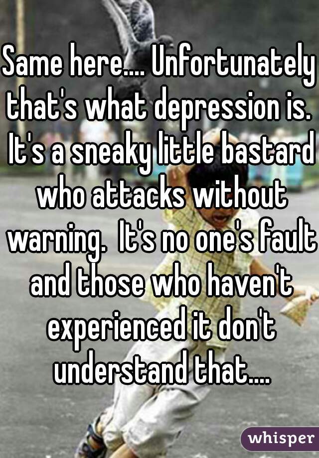 Same here.... Unfortunately that's what depression is.  It's a sneaky little bastard who attacks without warning.  It's no one's fault and those who haven't experienced it don't understand that....