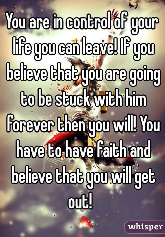 You are in control of your life you can leave! If you believe that you are going to be stuck with him forever then you will! You have to have faith and believe that you will get out!  