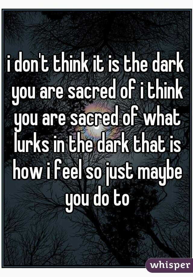 i don't think it is the dark you are sacred of i think you are sacred of what lurks in the dark that is how i feel so just maybe you do to
