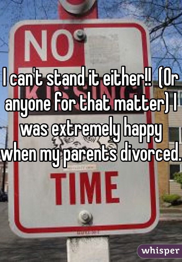 I can't stand it either!!  (Or anyone for that matter) I was extremely happy when my parents divorced.