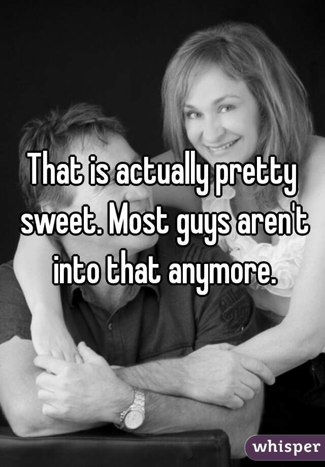 That is actually pretty sweet. Most guys aren't into that anymore.