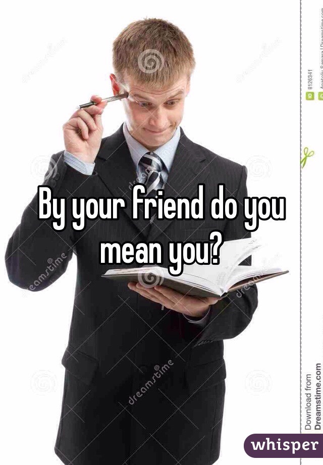 By your friend do you mean you?