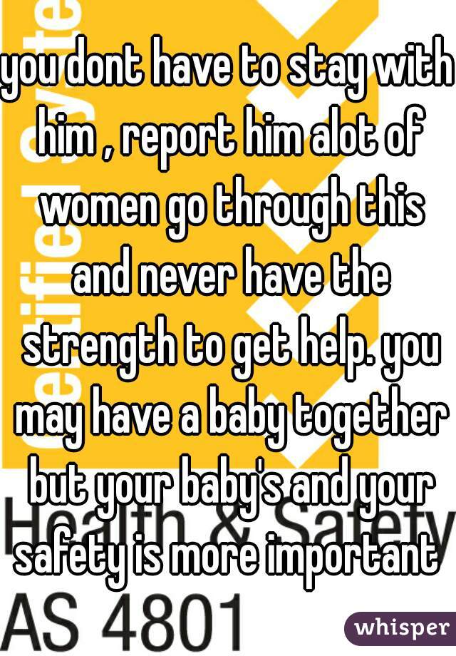 you dont have to stay with him , report him alot of women go through this and never have the strength to get help. you may have a baby together but your baby's and your safety is more important 