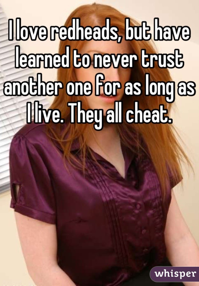 I love redheads, but have learned to never trust another one for as long as I live. They all cheat.