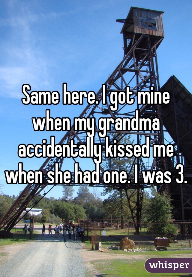 Same here. I got mine when my grandma accidentally kissed me when she had one. I was 3.