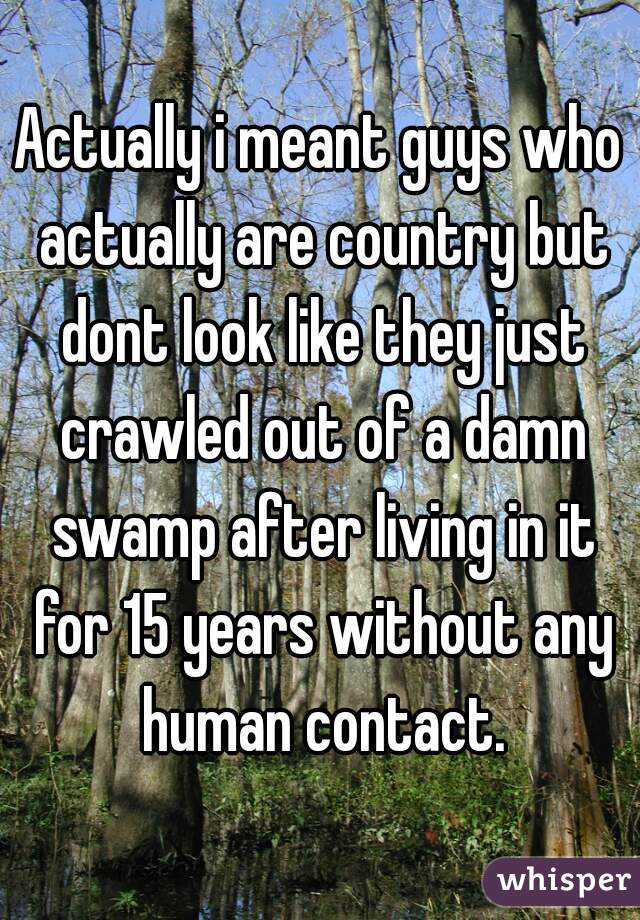 Actually i meant guys who actually are country but dont look like they just crawled out of a damn swamp after living in it for 15 years without any human contact.