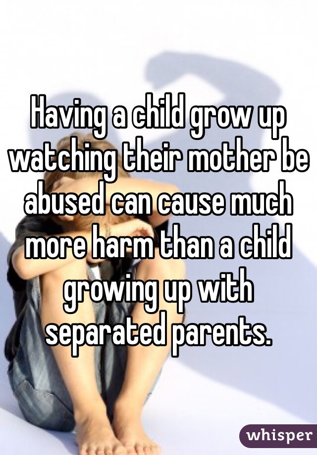 Having a child grow up watching their mother be abused can cause much more harm than a child growing up with separated parents.