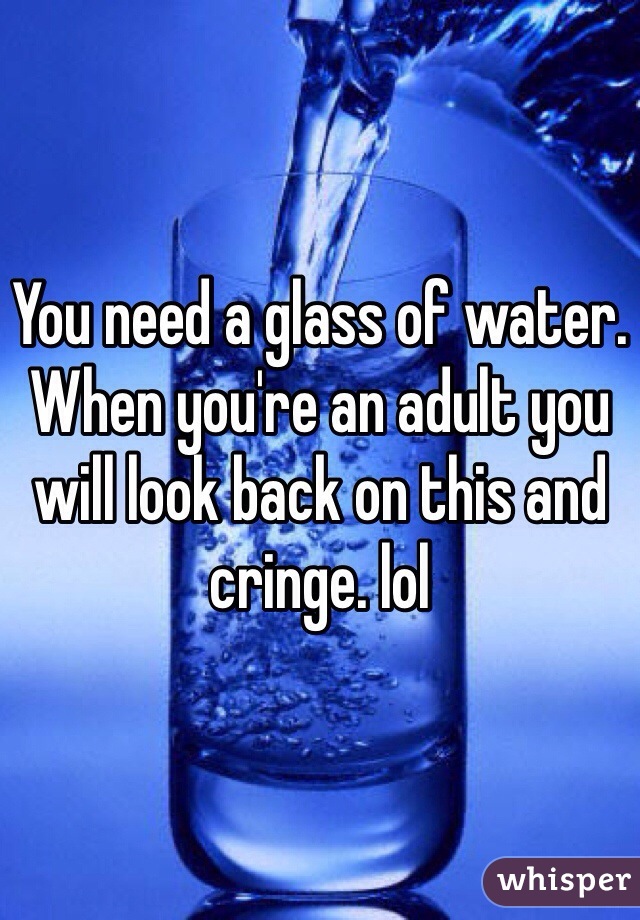 You need a glass of water. When you're an adult you will look back on this and cringe. lol 