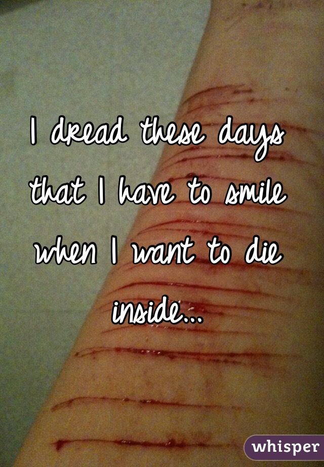 I dread these days that I have to smile when I want to die inside...