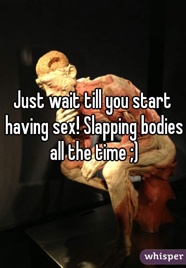 Just wait till you start having sex! Slapping bodies all the time ;)