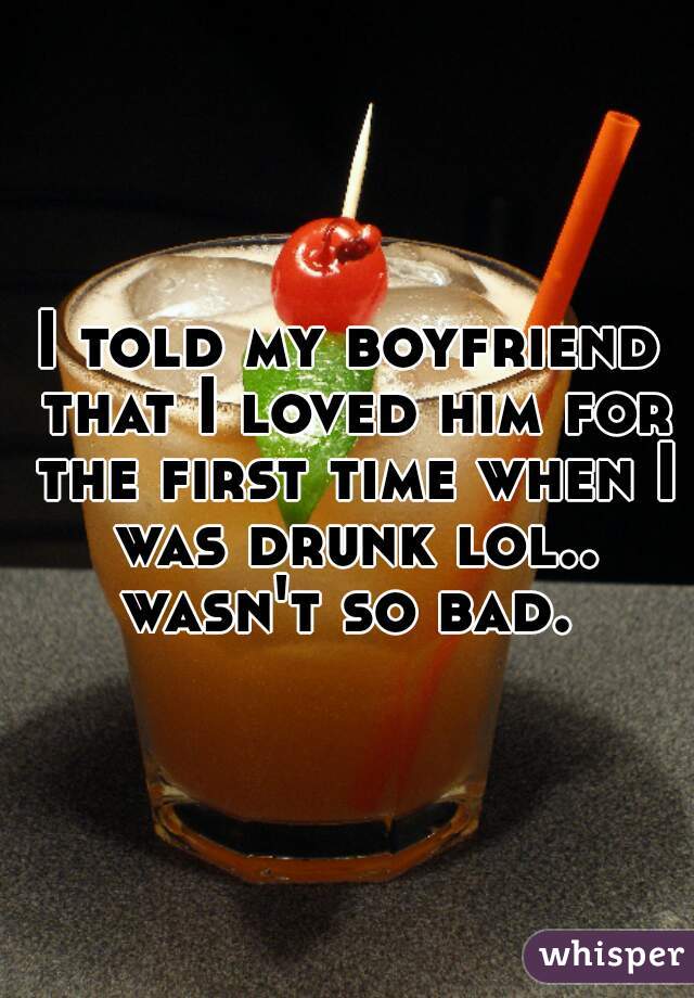 I told my boyfriend that I loved him for the first time when I was drunk lol.. wasn't so bad. 