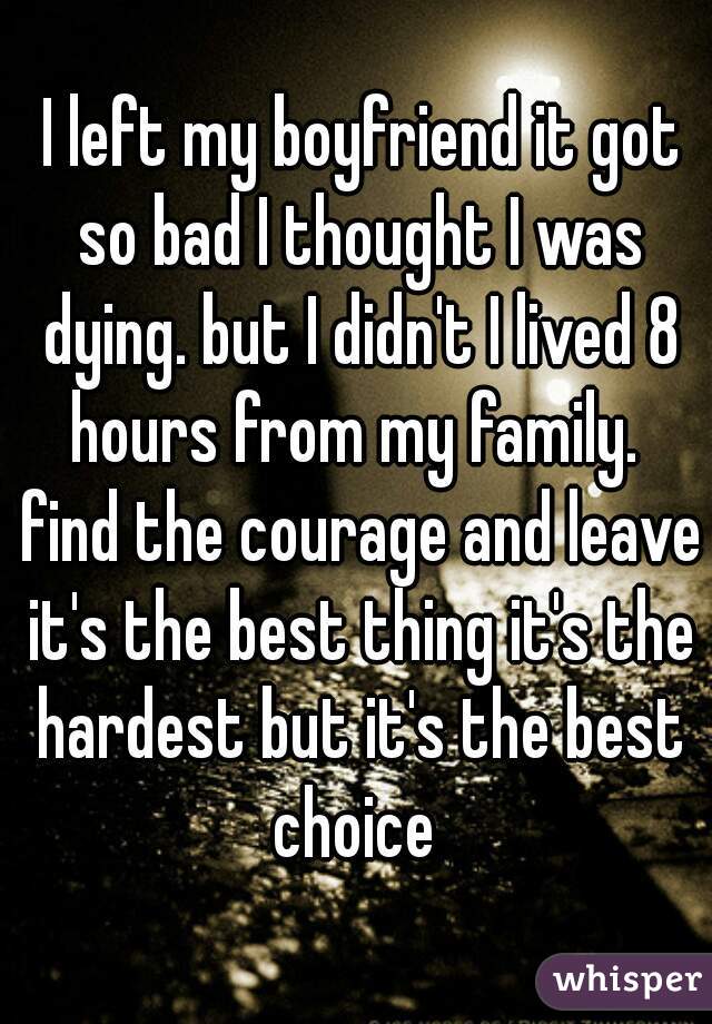  I left my boyfriend it got so bad I thought I was dying. but I didn't I lived 8 hours from my family.  find the courage and leave it's the best thing it's the hardest but it's the best choice 