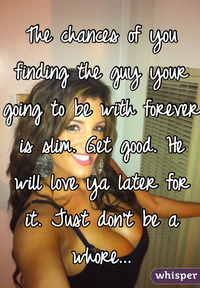 The chances of you finding the guy your going to be with forever is slim. Get good. He will love ya later for it. Just don't be a whore... 