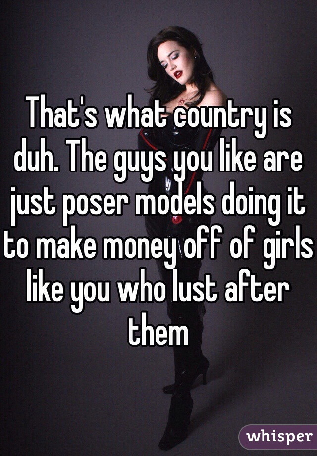That's what country is duh. The guys you like are just poser models doing it to make money off of girls like you who lust after them