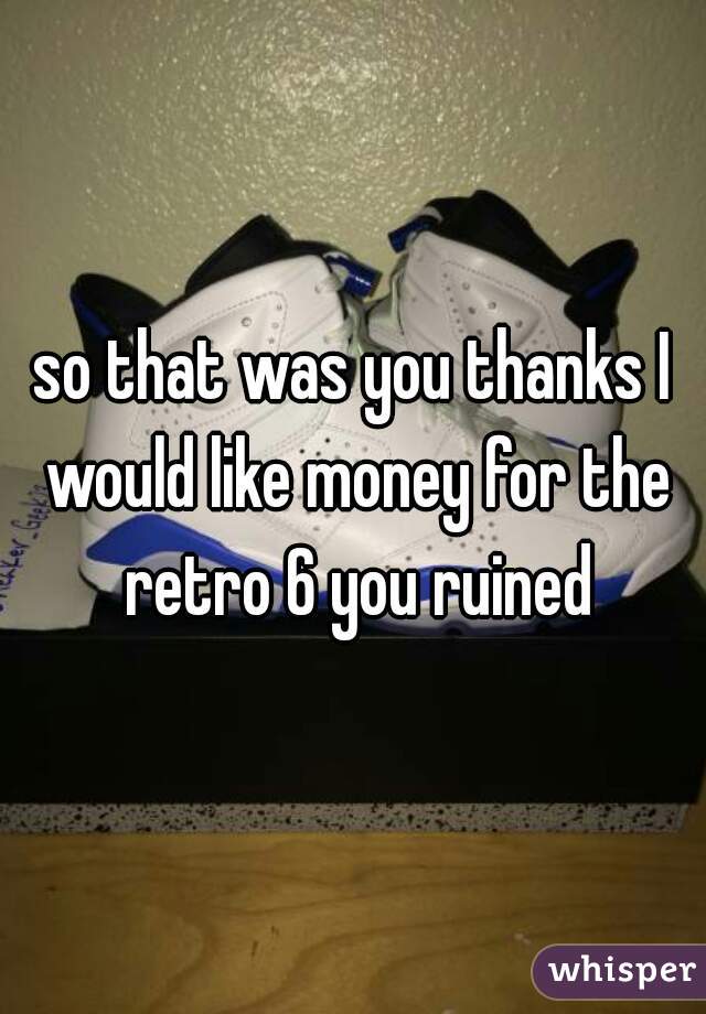 so that was you thanks I would like money for the retro 6 you ruined