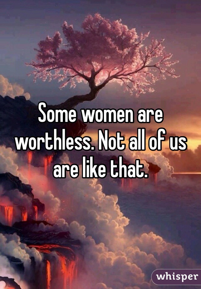 Some women are worthless. Not all of us are like that. 