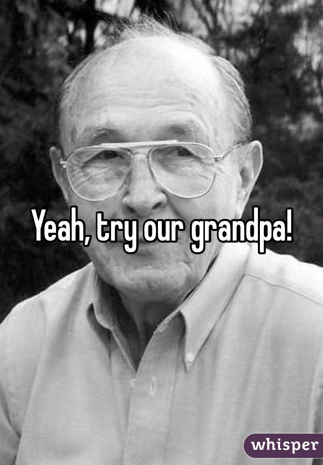 Yeah, try our grandpa! 