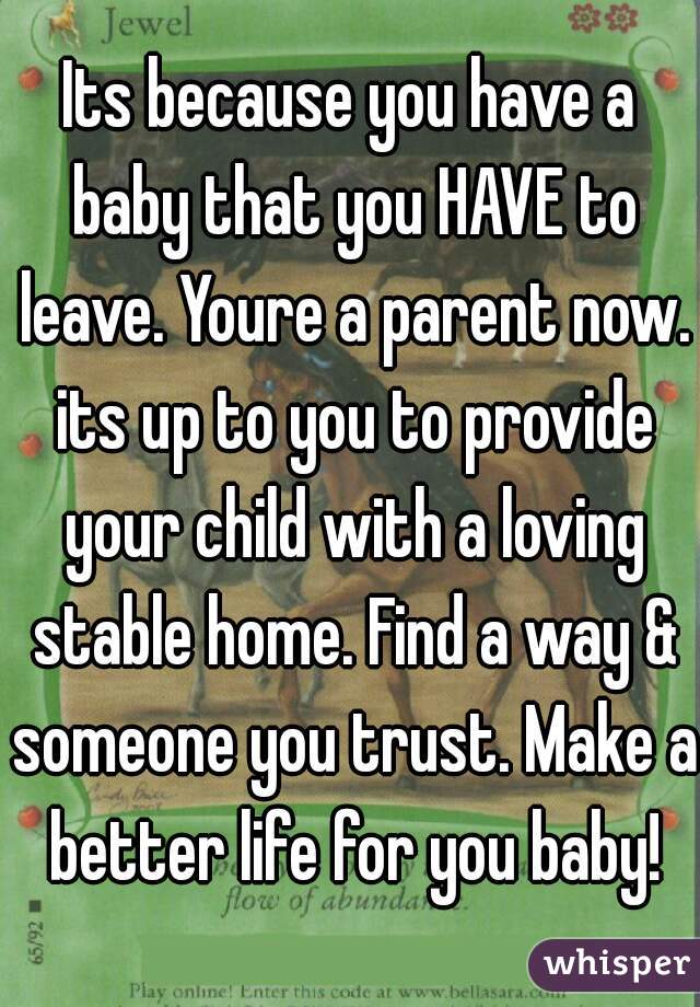 Its because you have a baby that you HAVE to leave. Youre a parent now. its up to you to provide your child with a loving stable home. Find a way & someone you trust. Make a better life for you baby!