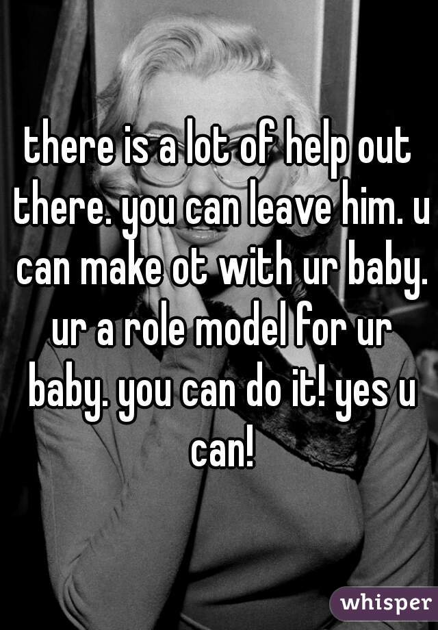 there is a lot of help out there. you can leave him. u can make ot with ur baby. ur a role model for ur baby. you can do it! yes u can!