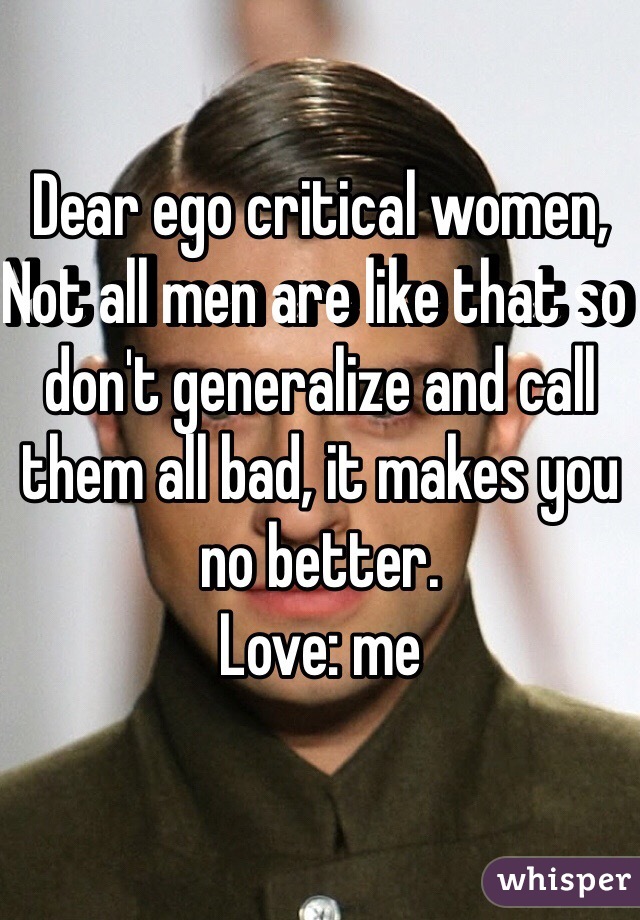 Dear ego critical women, 
Not all men are like that so don't generalize and call them all bad, it makes you no better.
Love: me
