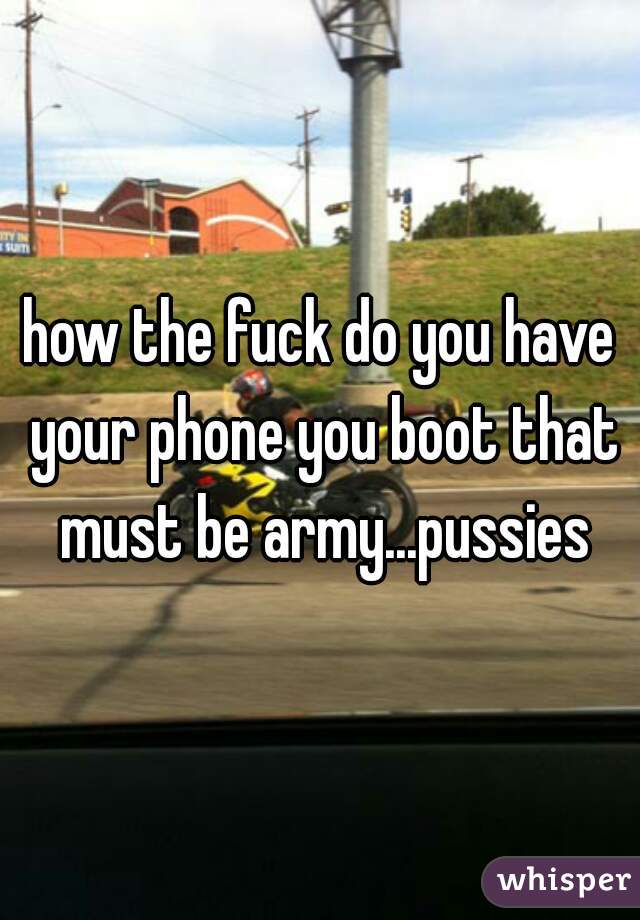 how the fuck do you have your phone you boot that must be army...pussies