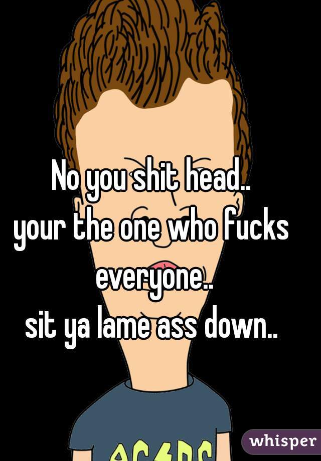 No you shit head..

your the one who fucks everyone..

sit ya lame ass down..