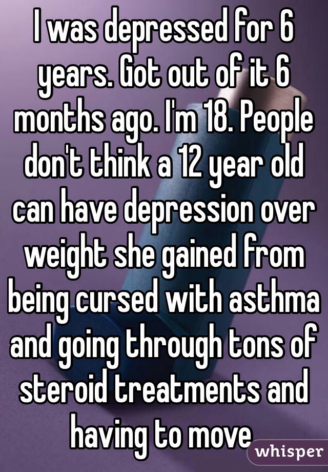 I was depressed for 6 years. Got out of it 6 months ago. I'm 18. People don't think a 12 year old can have depression over weight she gained from being cursed with asthma and going through tons of steroid treatments and having to move. 