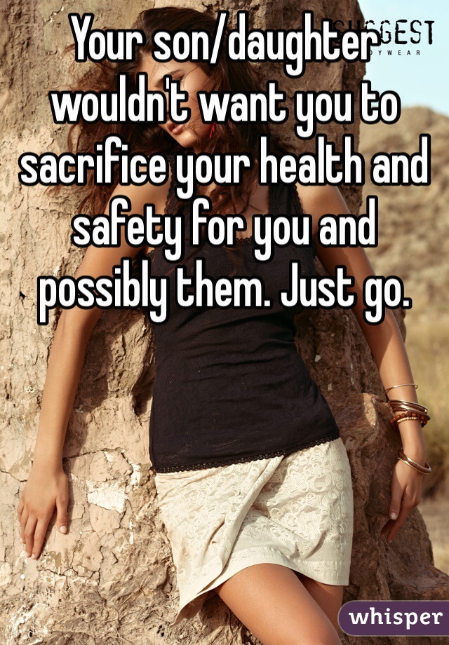 Your son/daughter wouldn't want you to sacrifice your health and safety for you and possibly them. Just go. 