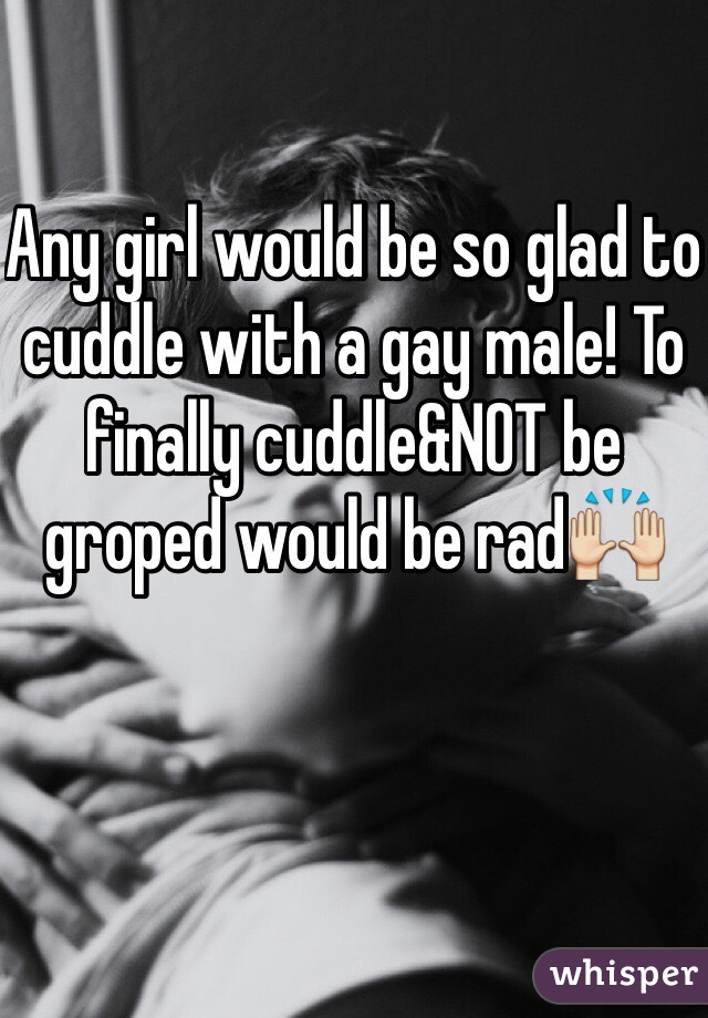 Any girl would be so glad to cuddle with a gay male! To finally cuddle&NOT be groped would be rad🙌