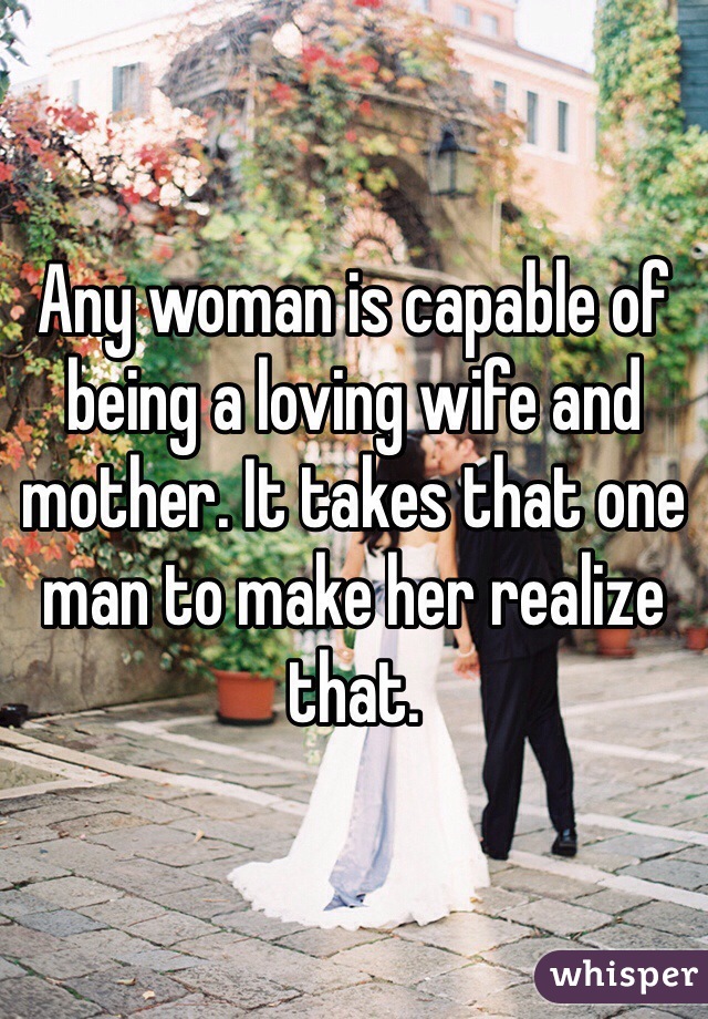 Any woman is capable of being a loving wife and mother. It takes that one man to make her realize that. 