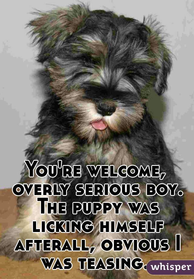 You're welcome, overly serious boy. The puppy was licking himself afterall, obvious I was teasing. 