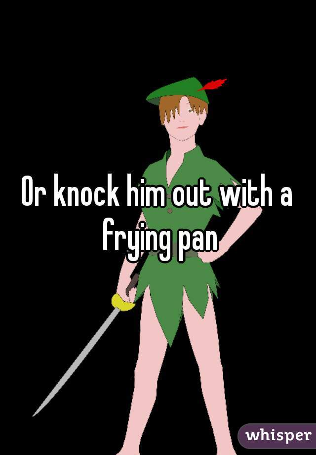 Or knock him out with a frying pan