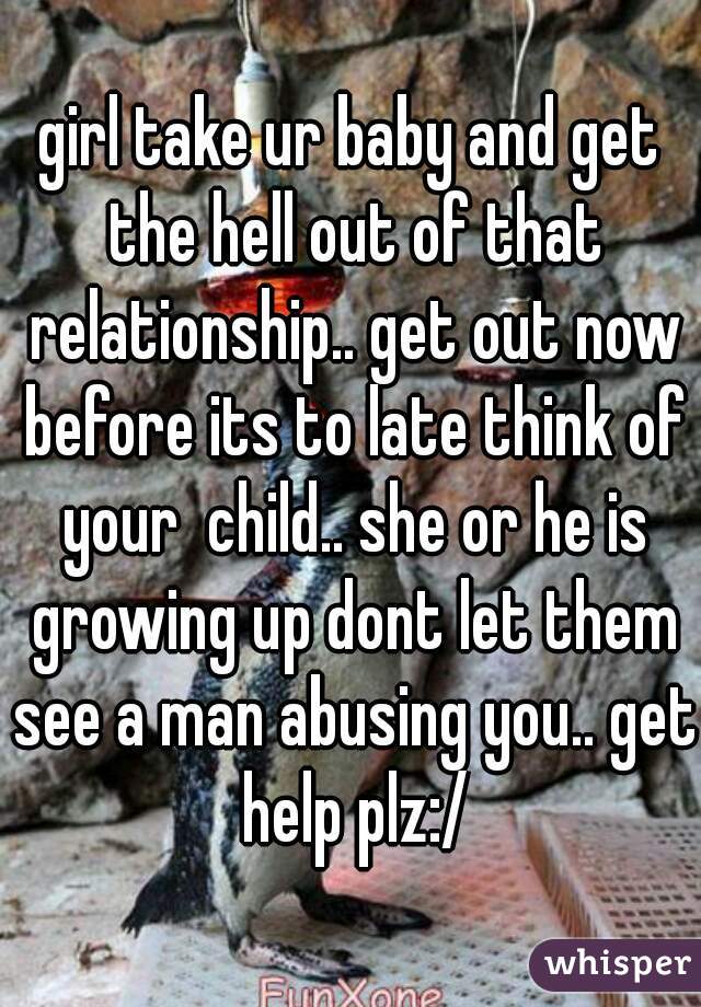 girl take ur baby and get the hell out of that relationship.. get out now before its to late think of your  child.. she or he is growing up dont let them see a man abusing you.. get help plz:/