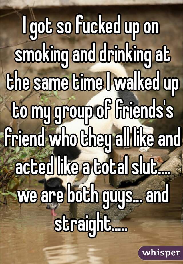 I got so fucked up on smoking and drinking at the same time I walked up to my group of friends's friend who they all like and acted like a total slut.... we are both guys... and straight..... 