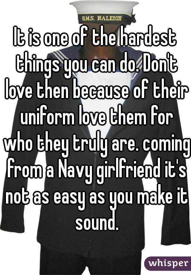 It is one of the hardest things you can do. Don't love then because of their uniform love them for who they truly are. coming from a Navy girlfriend it's not as easy as you make it sound.